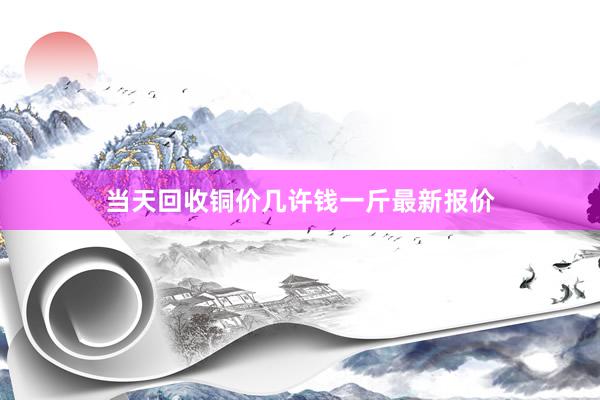 当天回收铜价几许钱一斤最新报价